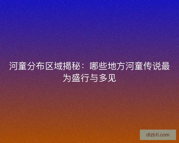 河童分布区域揭秘：哪些地方河童传说最为盛行与多见