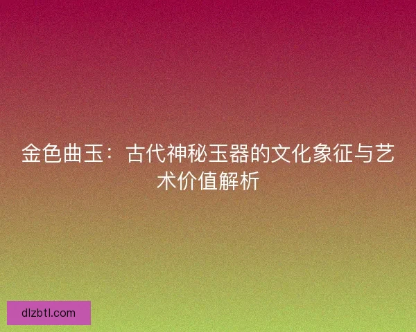 金色曲玉：古代神秘玉器的文化象征与艺术价值解析