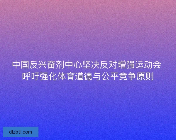 中国反兴奋剂中心坚决反对增强运动会 呼吁强化体育道德与公平竞争原则