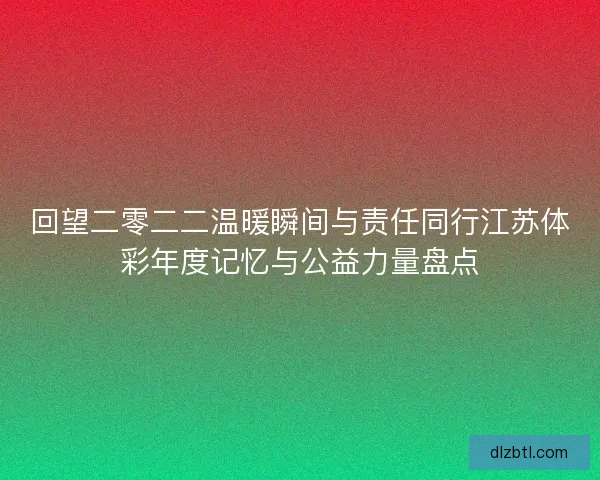 回望二零二二温暖瞬间与责任同行江苏体彩年度记忆与公益力量盘点