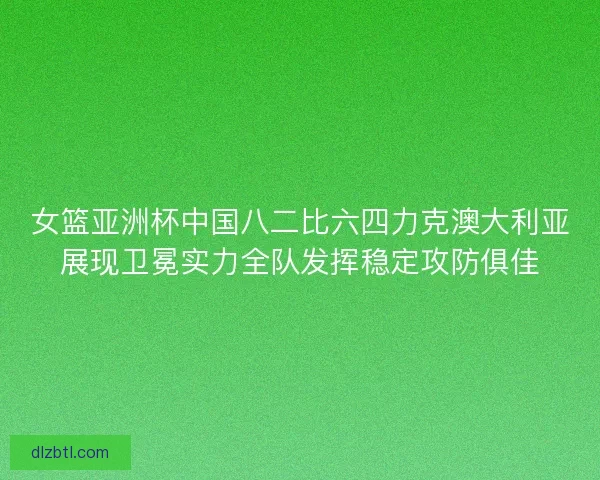 女篮亚洲杯中国八二比六四力克澳大利亚展现卫冕实力全队发挥稳定攻防俱佳