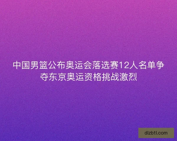 中国男篮公布奥运会落选赛12人名单争夺东京奥运资格挑战激烈